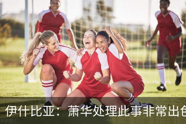 伊什比亚：萧华处理此事非常出色，违规就要承担严重后果