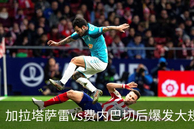 加拉塔萨雷vs费内巴切后爆发大规模冲突，贡多齐、卢卡库卷入