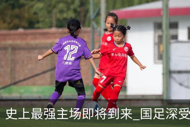 史上最强主场即将到来 国足深受鼓舞：一定要争气