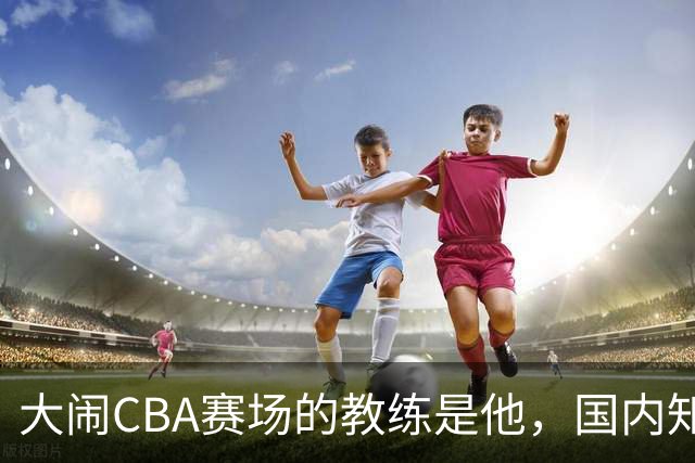 大闹CBA赛场的教练是他，国内知名的青训名师，与杨瀚森师徒情深