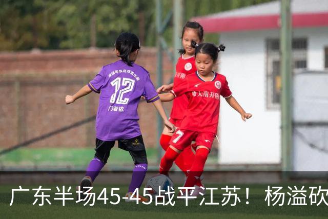 广东半场45-45战平江苏！杨溢砍12分，徐杰又梦游，杜锋现场观战