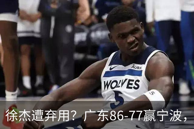 徐杰遭弃用？广东86-77赢宁波，他为何整场比赛都消失了！