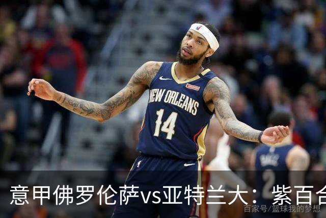 意甲佛罗伦萨vs亚特兰大：紫百合直面真蓝黑竞搏快讯对撞考验防线韧性