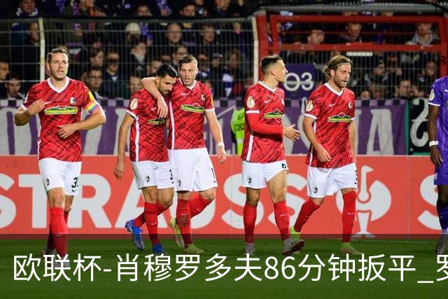 欧联杯-肖穆罗多夫86分钟扳平 罗马遭绝杀1-2客负