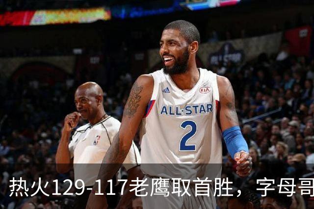 热火129-117老鹰取首胜，字母哥24+18，阿德巴约24+9
