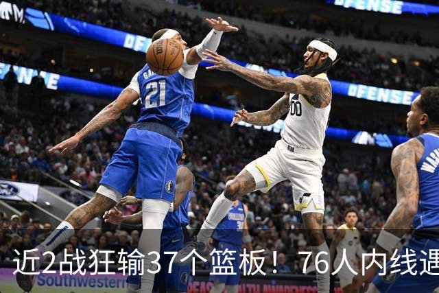 近2战狂输37个篮板！76人内线遇危机，詹姆斯打中锋不是长久之计