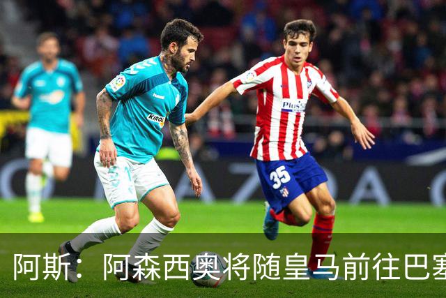 阿斯：阿森西奥将随皇马前往巴塞罗那，旨在增强球队凝聚力